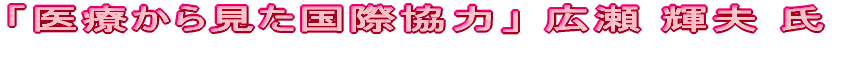 「医療から見た国際協力」広瀬 輝夫 氏