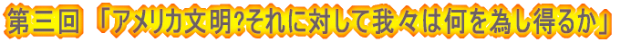 第三回　「アメリカ文明?それに対して我々は何を為し得るか」